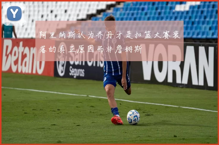 阿里纳斯认为乔丹才是扣篮大赛衰落的真正原因而非詹姆斯