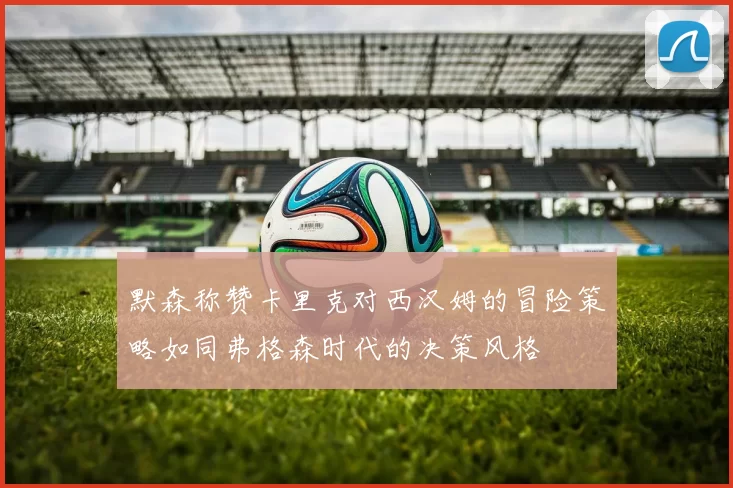 默森称赞卡里克对西汉姆的冒险策略如同弗格森时代的决策风格