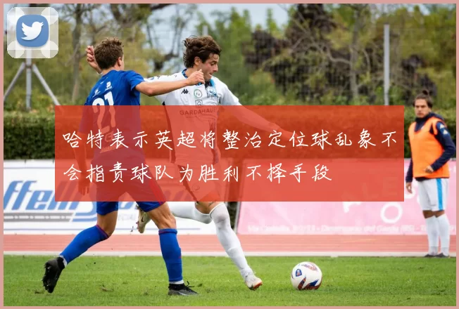 哈特表示英超将整治定位球乱象不会指责球队为胜利不择手段