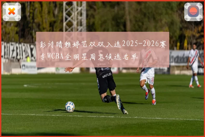 彭诗晴赖婷艺双双入选2025-2026赛季WCBA全明星周末候选名单