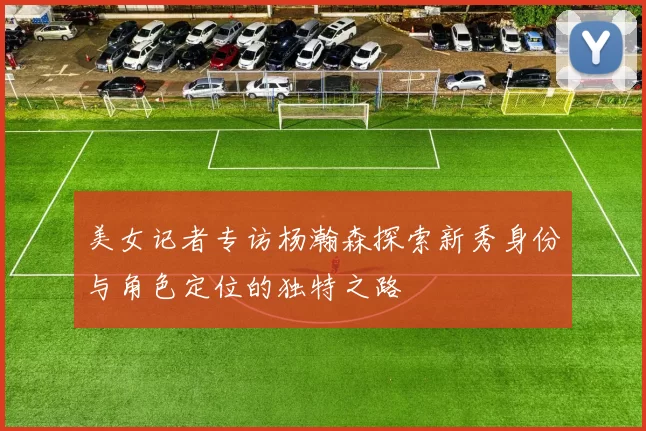 美女记者专访杨瀚森探索新秀身份与角色定位的独特之路
