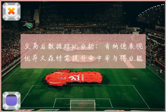 交易后数据对比分析：肯纳德表现优异文森特需提升命中率与得分能力