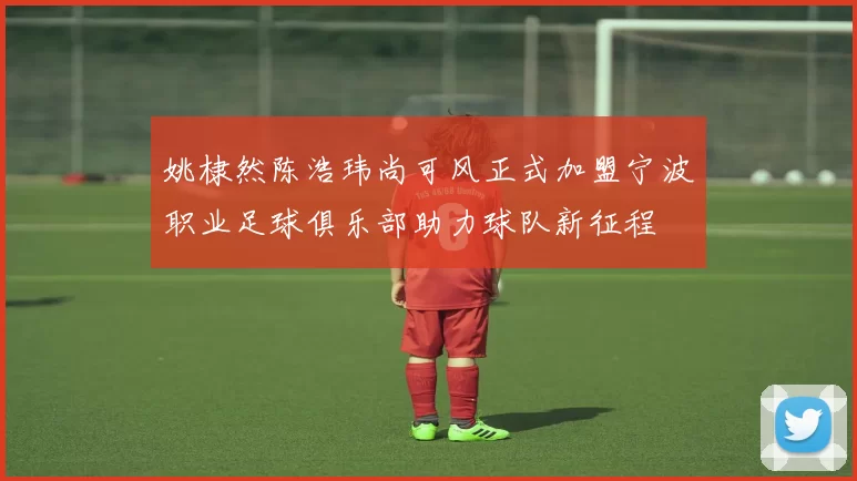 姚棣然陈浩玮尚可风正式加盟宁波职业足球俱乐部助力球队新征程
