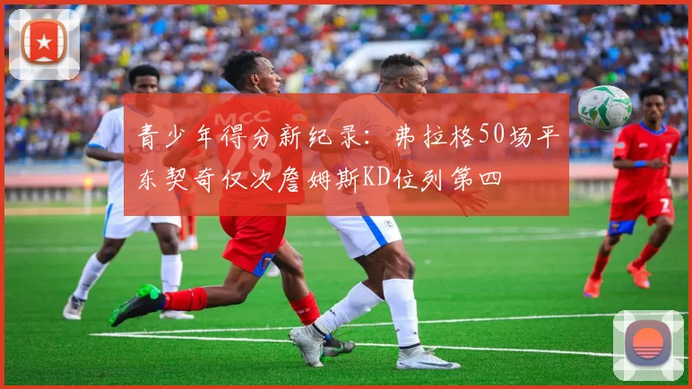 青少年得分新纪录：弗拉格50场平东契奇仅次詹姆斯KD位列第四