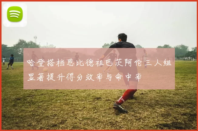 哈登搭档恩比德祖巴茨阿伦三人组显著提升得分效率与命中率