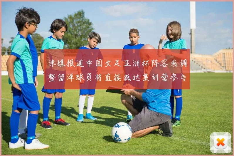 津媒报道中国女足亚洲杯阵容或调整留洋球员将直接抵达集训营参与备战