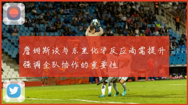 詹姆斯谈与东里化学反应尚需提升强调全队协作的重要性
