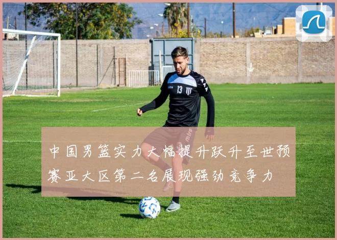 中国男篮实力大幅提升跃升至世预赛亚大区第二名展现强劲竞争力
