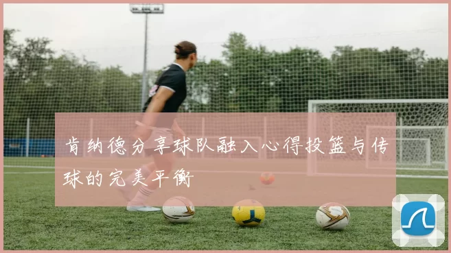 肯纳德分享球队融入心得投篮与传球的完美平衡