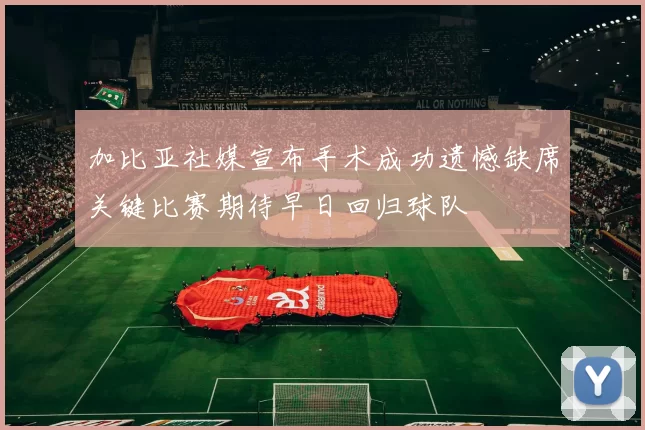 加比亚社媒宣布手术成功遗憾缺席关键比赛期待早日回归球队
