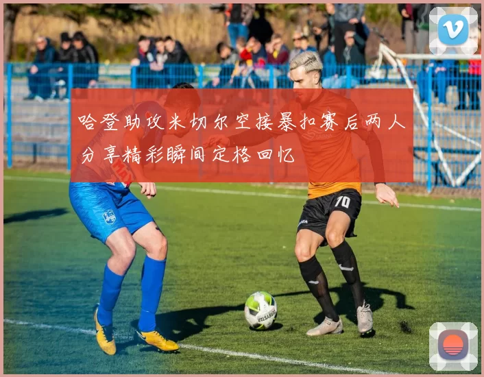 哈登助攻米切尔空接暴扣赛后两人分享精彩瞬间定格回忆