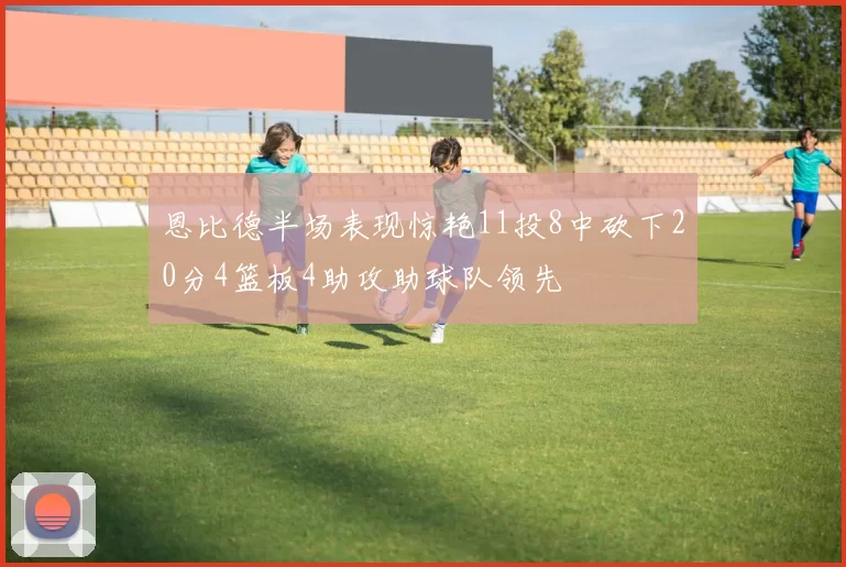 恩比德半场表现惊艳11投8中砍下20分4篮板4助攻助球队领先