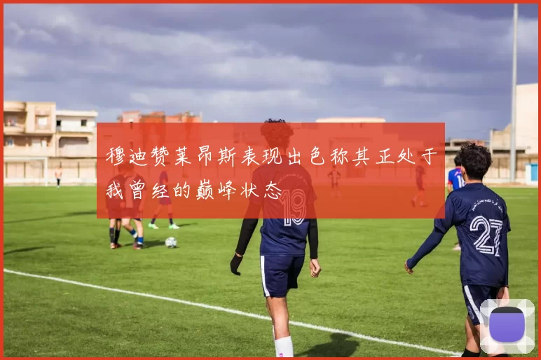 穆迪赞莱昂斯表现出色称其正处于我曾经的巅峰状态