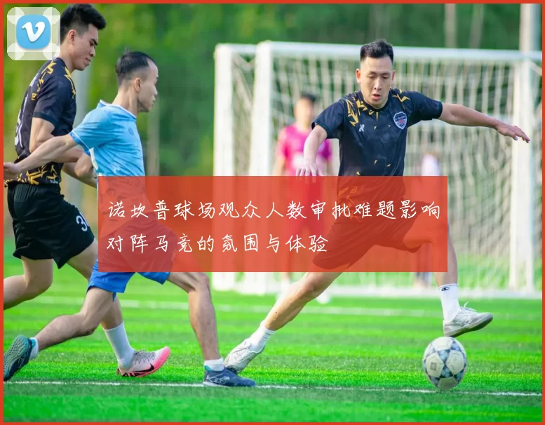 诺坎普球场观众人数审批难题影响对阵马竞的氛围与体验