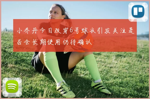小乔丹今日改穿6号球衣引发关注是否会长期使用仍待确认