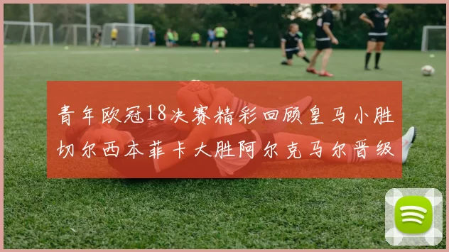 青年欧冠18决赛精彩回顾皇马小胜切尔西本菲卡大胜阿尔克马尔晋级