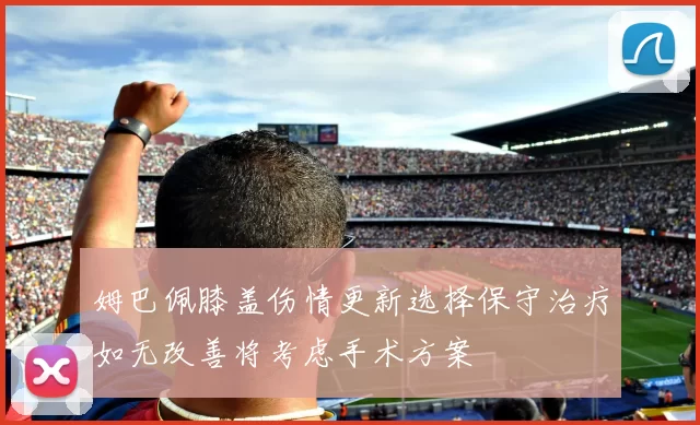 姆巴佩膝盖伤情更新选择保守治疗如无改善将考虑手术方案