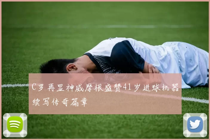 C罗再显神威摩根盛赞41岁进球机器续写传奇篇章