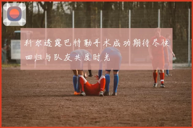 科尔透露巴特勒手术成功期待尽快回归与队友共度时光