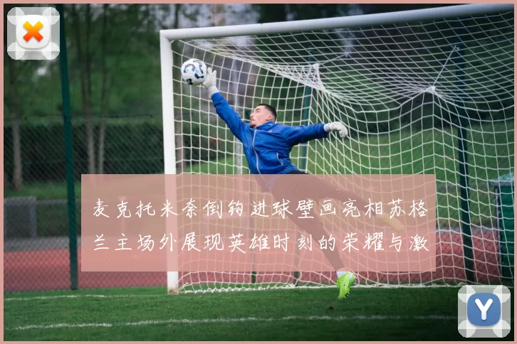 麦克托米奈倒钩进球壁画亮相苏格兰主场外展现英雄时刻的荣耀与激情